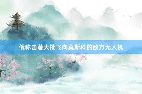 俄称击落大批飞向莫斯科的敌方无人机